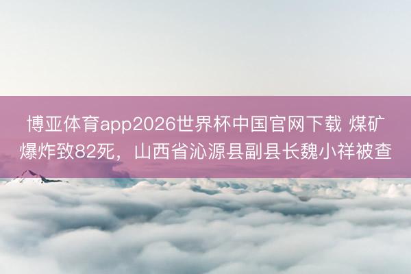 博亚体育app2026世界杯中国官网下载 煤矿爆炸致82死,山西省沁源县副县长魏小祥被查