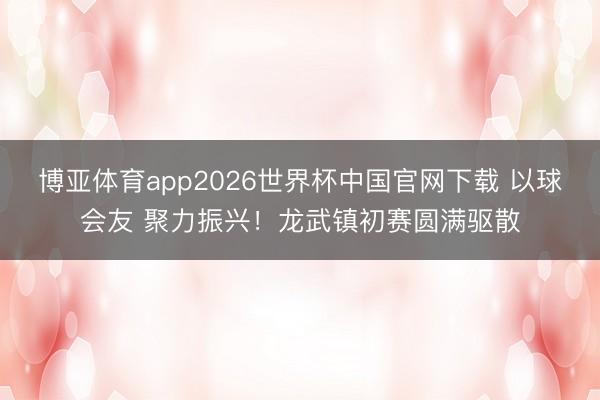 博亚体育app2026世界杯中国官网下载 以球会友 聚力振兴!龙武镇初赛圆满驱散