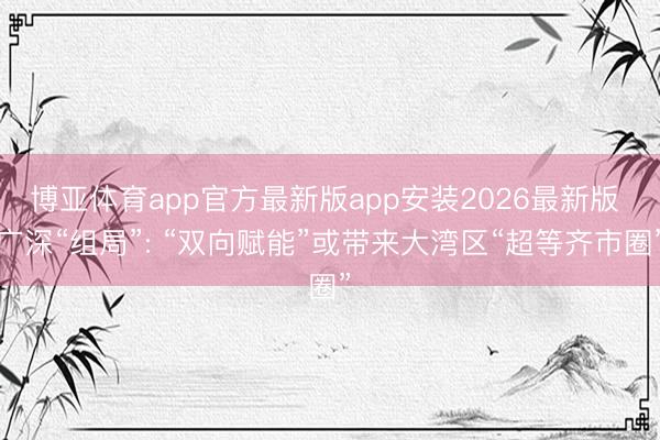 博亚体育app官方最新版app安装2026最新版 广深“组局”: “双向赋能”或带来大湾区“超等齐市圈”
