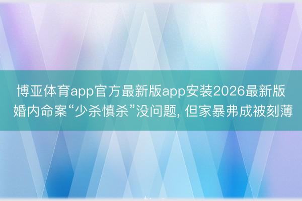 博亚体育app官方最新版app安装2026最新版 婚内命案“少杀慎杀”没问题, 但家暴弗成被刻薄