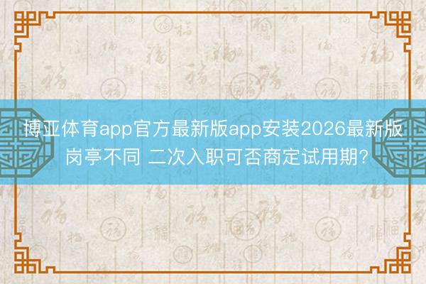 博亚体育app官方最新版app安装2026最新版 岗亭不同 二次入职可否商定试用