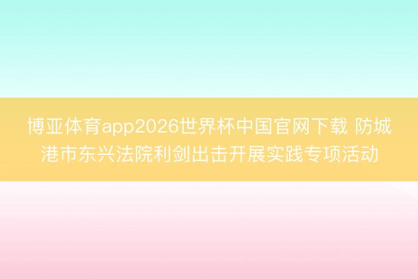 博亚体育app2026世界杯中国官网下载 防城港市东兴法院利剑出击开展实践专项活动
