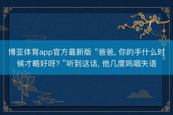 博亚体育app官方最新版 “爸爸, 你的手什么时候才略好呀? ”听到这话, 他几度呜咽失语