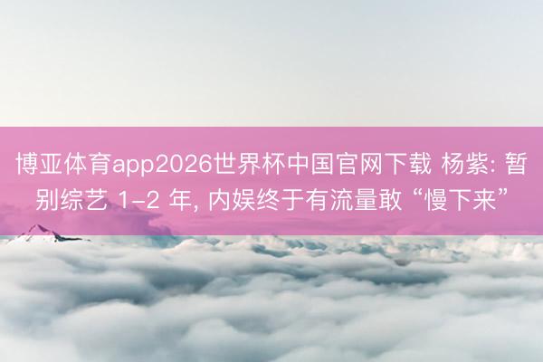 博亚体育app2026世界杯中国官网下载 杨紫: 暂别综艺 1-2 年, 内娱终于有流量敢 “慢下来”