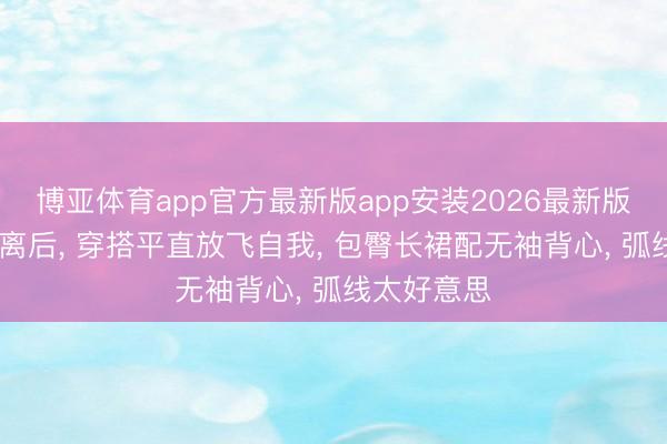 博亚体育app官方最新版app安装2026最新版 黄圣依仳离后, 穿搭平直放飞自我, 包臀长裙配无袖背心, 弧线太好意思