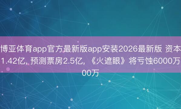 博亚体育app官方最新版app安装2026最新版 资本1.42亿, 预测票房2.5亿, 《火遮眼》将亏蚀6000万