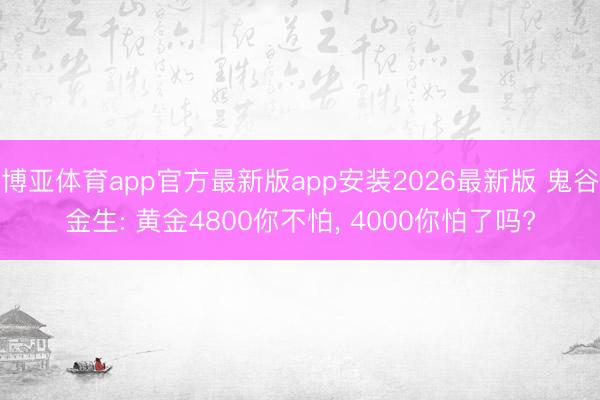 博亚体育app官方最新版app安装2026最新版 鬼谷金生: 黄金4800你不怕, 4000你怕了吗?