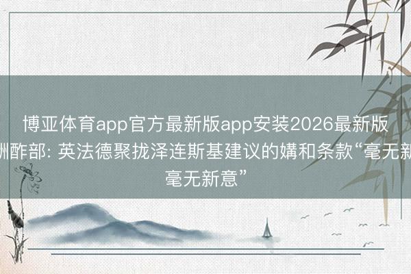 博亚体育app官方最新版app安装2026最新版 俄酬酢部: 英法德聚拢泽连斯基建议的媾和条款“毫无新意”
