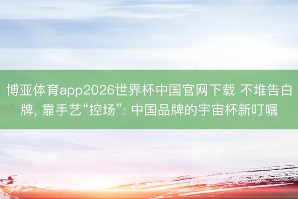 博亚体育app2026世界杯中国官网下载 不堆告白牌, 靠手艺“控场”: 中国品牌的宇宙杯新叮嘱
