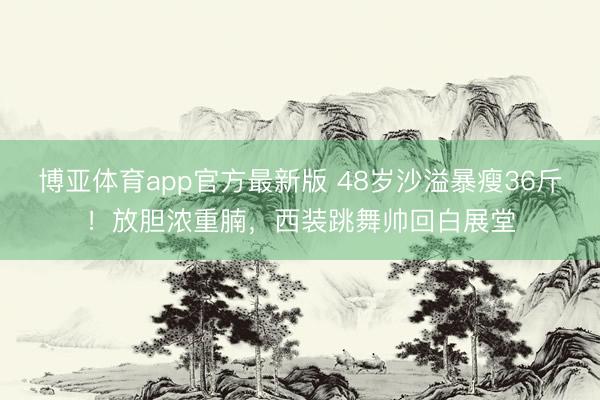 博亚体育app官方最新版 48岁沙溢暴瘦36斤！放胆浓重腩，西装跳舞帅回白展堂