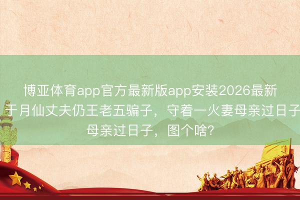 博亚体育app官方最新版app安装2026最新版 5年了！于月仙丈夫仍王老五骗子，守着一火妻母亲过日子，图个啥？