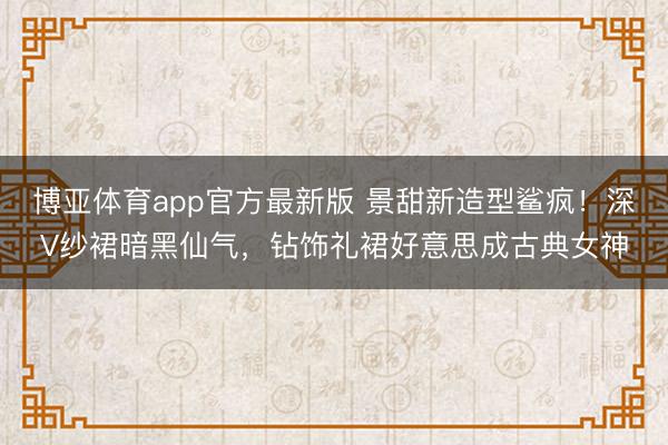 博亚体育app官方最新版 景甜新造型鲨疯！深V纱裙暗黑仙气，钻饰礼裙好意思成古典女神