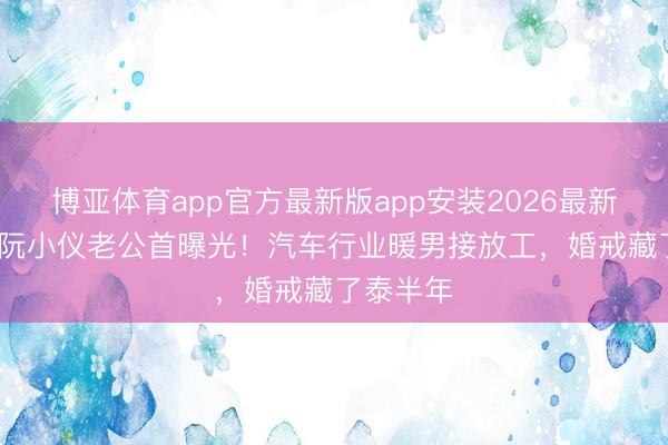 博亚体育app官方最新版app安装2026最新版 55岁阮小仪老公首曝光！汽车行业暖男接放工，婚戒藏了泰半年