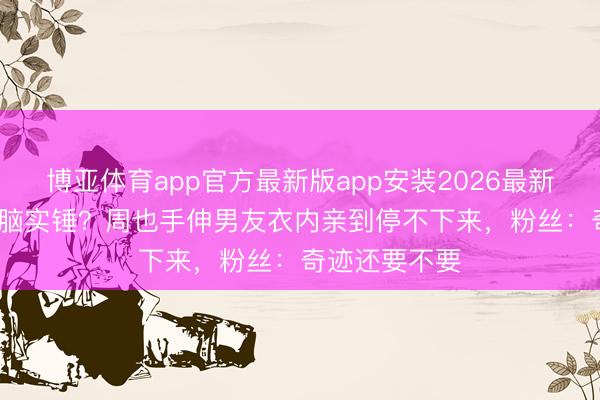 博亚体育app官方最新版app安装2026最新版 95花恋爱脑实锤？周也手伸男友衣内亲到停不下来，粉丝：奇迹还要不要