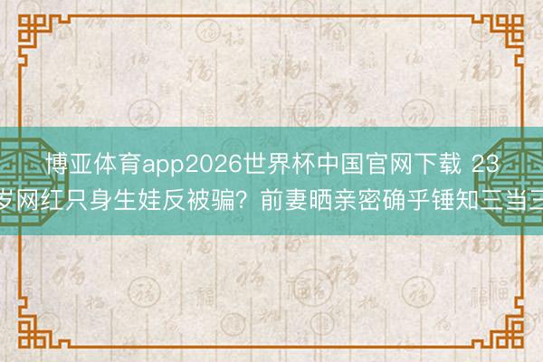 博亚体育app2026世界杯中国官网下载 23岁网红只身生娃反被骗？前妻晒亲密确乎锤知三当三