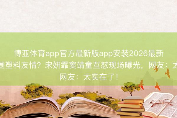 博亚体育app官方最新版app安装2026最新版 文娱圈塑料友情？宋妍霏窦靖童互怼现场曝光，网友：太实在了！