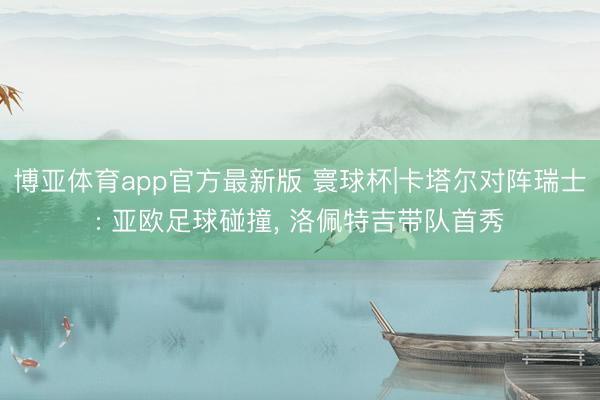 博亚体育app官方最新版 寰球杯|卡塔尔对阵瑞士: 亚欧足球碰撞, 洛佩特吉带队首秀
