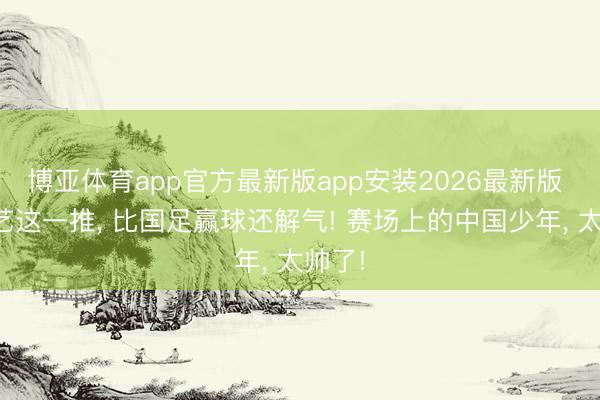 博亚体育app官方最新版app安装2026最新版 孟新艺这一推， 比国足赢球还解气! 赛场上的中国少年， 太帅了!
