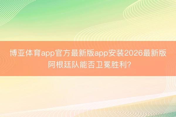博亚体育app官方最新版app安装2026最新版 阿根廷队能否卫冕胜利?