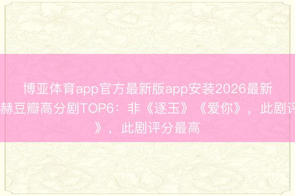 博亚体育app官方最新版app安装2026最新版 张凌赫豆瓣高分剧TOP6:非《逐玉》《爱你》,此剧评分最高