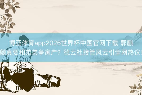 博亚体育app2026世界杯中国官网下载 郭麒麟真要和弟弟争家产？德云社接管风云引全网热议！