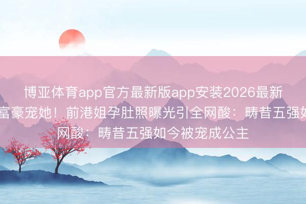 博亚体育app官方最新版app安装2026最新版 TVB弃她，富豪宠她！前港姐孕肚照曝光引全网酸：畴昔五强如今被宠成公主