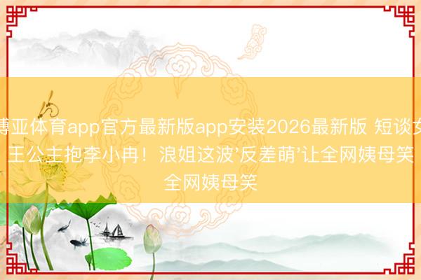 博亚体育app官方最新版app安装2026最新版 短谈女王公主抱李小冉！浪姐这波'反差萌'让全网姨母笑
