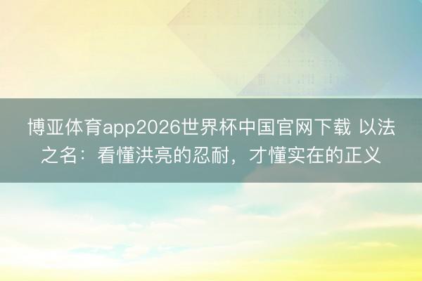 博亚体育app2026世界杯中国官网下载 以法之名：看懂洪亮的忍耐，才懂实在的正义