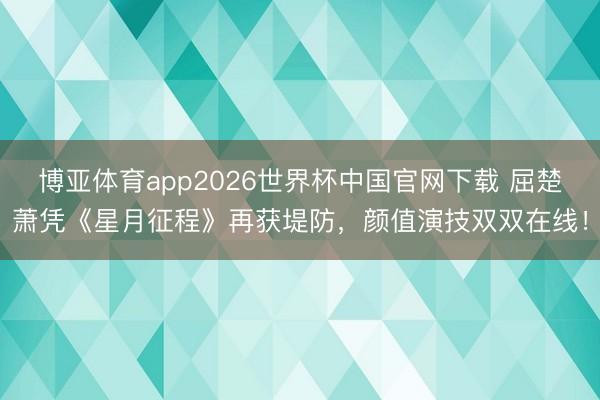 博亚体育app2026世界杯中国官网下载 屈楚萧凭《星月征程》再获堤防，颜值演技双双在线！