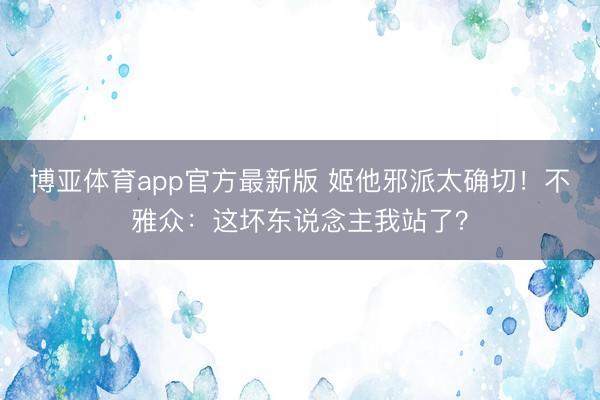 博亚体育app官方最新版 姬他邪派太确切！不雅众：这坏东说念主我站了？