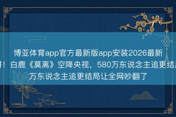 博亚体育app官方最新版app安装2026最新版 5部新剧血拼！白鹿《莫离》空降央视，580万东说念主追更结局让全网吵翻了