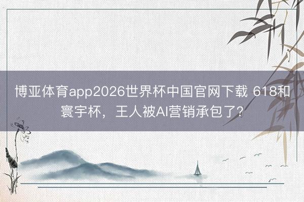 博亚体育app2026世界杯中国官网下载 618和寰宇杯，王人被AI营销承包了？