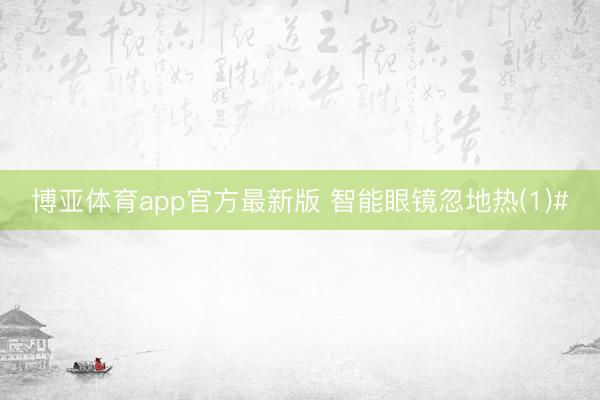 博亚体育app官方最新版 智能眼镜忽地热(1)#