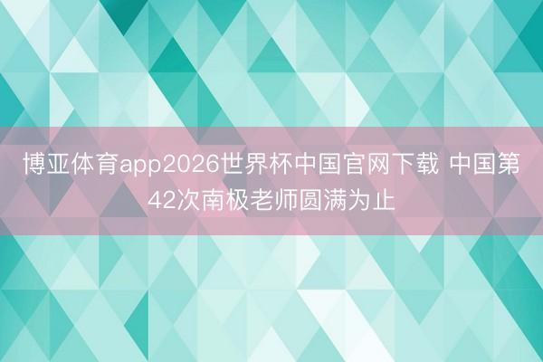 博亚体育app2026世界杯中国官网下载 中国第42次南极老师圆满为止