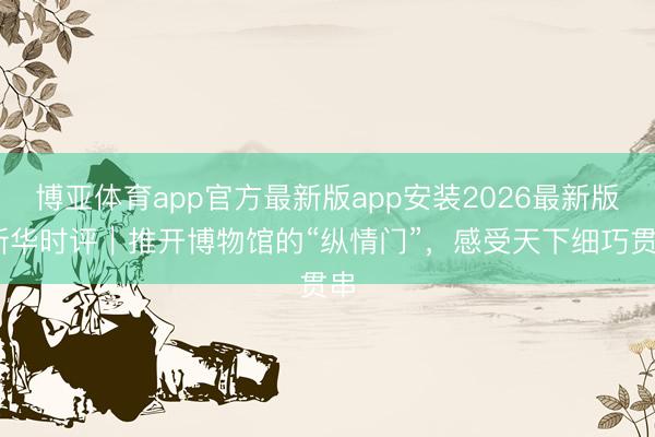 博亚体育app官方最新版app安装2026最新版 新华时评｜推开博物馆的“纵情门”，感受天下细巧贯串