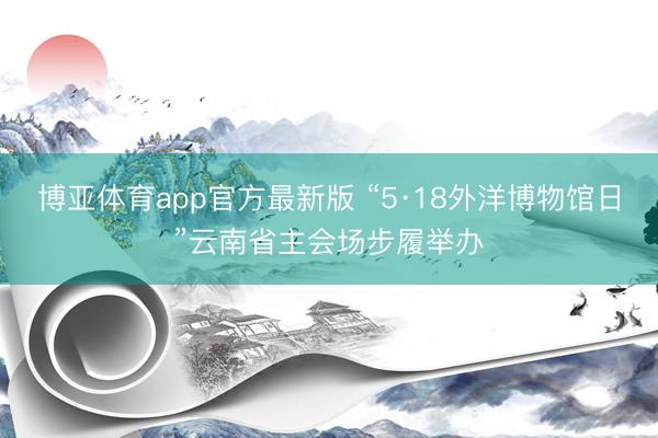 博亚体育app官方最新版 “5·18外洋博物馆日”云南省主会场步履举办