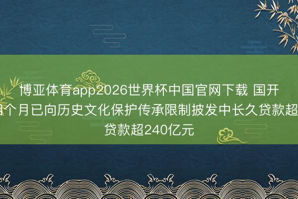 博亚体育app2026世界杯中国官网下载 国开行：前四个月已向历史文化保护传承限制披发中长久贷款超240亿元