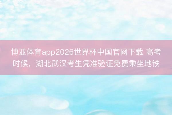 博亚体育app2026世界杯中国官网下载 高考时候,湖北武汉考生凭准验证免费乘坐地铁