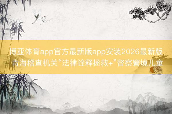 博亚体育app官方最新版app安装2026最新版 青海稽查机关“法律诠释拯救+”督察窘境儿童