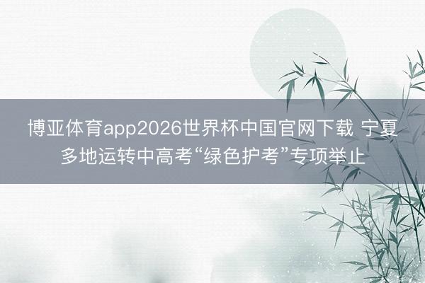 博亚体育app2026世界杯中国官网下载 宁夏多地运转中高考“绿色护考”专项举止