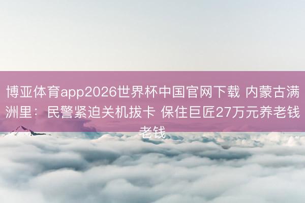 博亚体育app2026世界杯中国官网下载 内蒙古满洲里：民警紧迫关机拔卡 保住巨匠27万元养老钱