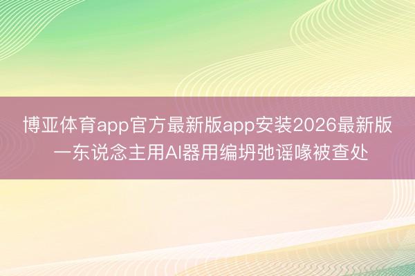 博亚体育app官方最新版app安装2026最新版 一东说念主用AI器用编坍弛谣喙被查处