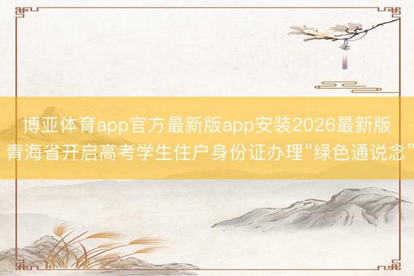 博亚体育app官方最新版app安装2026最新版 青海省开启高考学生住户身份证办理“绿色通说念”