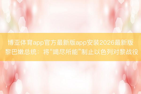 博亚体育app官方最新版app安装2026最新版 黎巴嫩总统：将“竭尽所能”制止以色列对黎战役