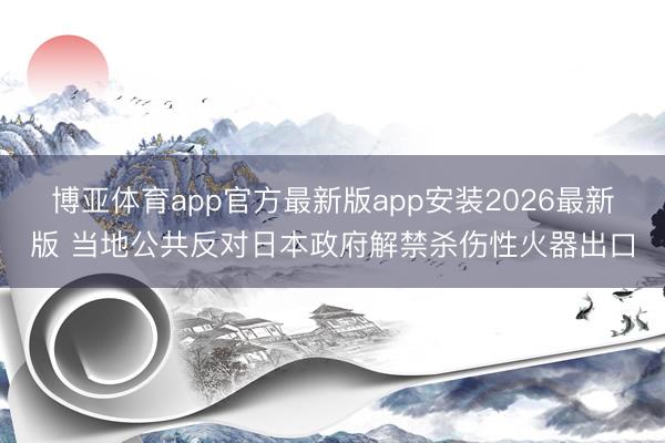 博亚体育app官方最新版app安装2026最新版 当地公共反对日本政府解禁杀伤性火器出口