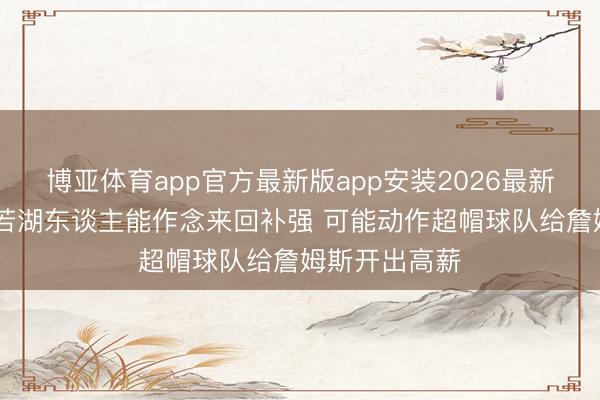 博亚体育app官方最新版app安装2026最新版 队记：如若湖东谈主能作念来回补强 可能动作超帽球队给詹姆斯开出高薪