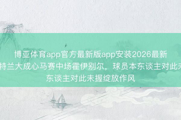 博亚体育app官方最新版app安装2026最新版 迪马：亚特兰大成心马赛中场霍伊别尔，球员本东谈主对此未握绽放作风