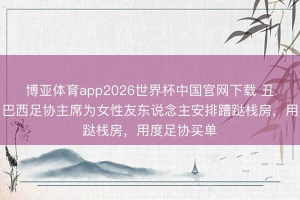博亚体育app2026世界杯中国官网下载 丑闻！巴媒：巴西足协主席为女性友东说念主安排蹧跶栈房，用度足协买单