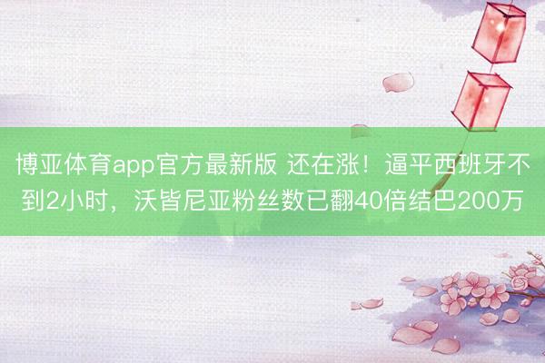 博亚体育app官方最新版 还在涨!逼平西班牙不到2小时,沃皆尼亚粉丝数已翻40倍结巴200万