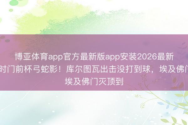 博亚体育app官方最新版app安装2026最新版 比利时门前杯弓蛇影!库尔图瓦出击没打到球,埃及佛门灭顶到